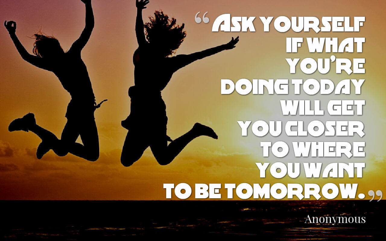 Life quote: Ask yourself if what youâ€™re doing today will get you closer to where you want to be tomorrow.